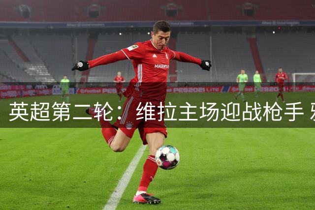 英超第二轮：维拉主场迎战枪手 雅克松林德洛夫领衔 萨卡赖斯首发
